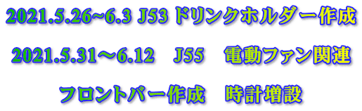 2021.5.26~6.3 J53 ドリンクホルダー作成  2021.5.31～6.12　J55　電動ファン関連  フロントバー作成　時計増設