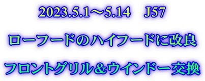 2023.5.1～5.14　J57  ローフードのハイフードに改良  フロントグリル＆ウインドー交換