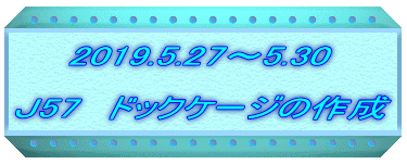 　　2019.5.27～5.30  Ｊ57　ドックケージの作成