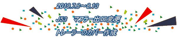 2019.7.8～8.13  J53　 マフラー出口変更  トレーラーのカバー作成